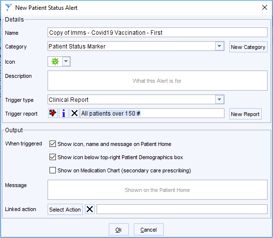 New Patient Status Alert 
Details 
Name 
Category 
Description 
Trigger type 
Trigger report 
Output 
vvhen triggered 
Message 
Linked action 
Copy of - Covidlg Vaccination- First 
celli] 
What this Alen is for 
Clinical Repon 
* i X All patients over 150* 
Z] Show ton, name and message on Patient Home 
Z] Show ton below top-right Patient Demographics box 
Show on Medication Chan (secondary care prescribing) 
Shown on the Patient Home 
Cancel 
New Repon 