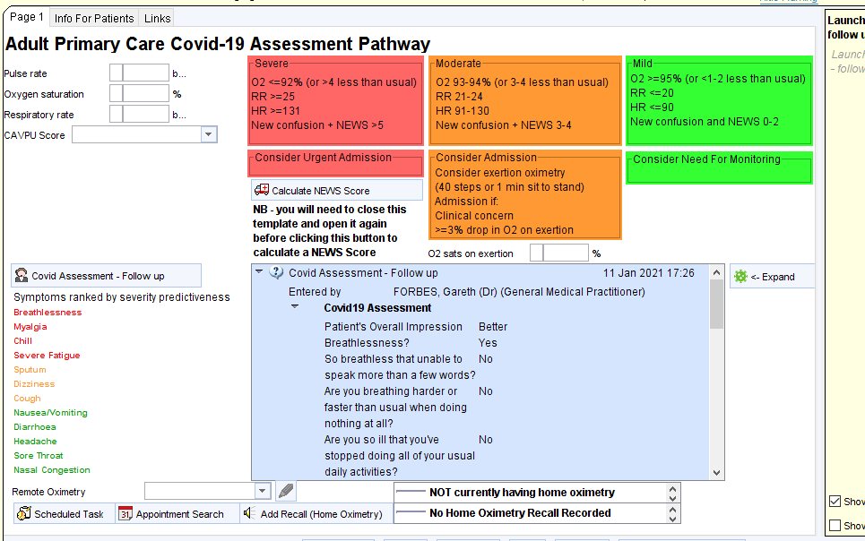 Info For Patients Links 
Adult Primary Care Covid-19 Assessment Pathway 
Pulse rate 
Oxygen saturation 
Respiratory rate 
CAVPU score 
Covid Assessment - Follow up 
Symptoms ranked by severity predictiveness 
2 cg2% (or -4 less than usual) 02 g3-g4% (or 3-4 less than usual) 
Launch 
follow t 
Launci 
- fo//0'.v 
02 (or -1-2 less than usual) 
New confusion and NEWS 0-2 
onsider Need For Monitoring 
R 31 
ew confusion + NEWS -5 
onsidar urgent Admission 
Calculate NEVvS Score 
NB - you will need to close this 
template and open it again 
before clicking this button to 
calculate a NEWS Score 
RR 21-24 
HR g 1-130 
New confusion + NEWS 3-4 
Consider Admission 
Consider exertion oximetry 
(40 steps orl min sit to stand) 
Admission if: 
Clinical concern 
02 sats on exertion 
Covid Assessment- Follow up 
11 Jan 2021 1726 
Expand 
Entered by 
FORBES, Gareth (Dr) (General Medical Practitioner) 
Breathless 
ME gia 
e Fatigue 
Sputu m 
cough 
Nausea No miti ng 
Headache 
sore Throat 
Remote Oximetr 
Scheduled Task 
COW19 Assessment 
Patient's Overall Impression Better 
Breathlessness? 
Yes 
So breathless that unable to No 
speak more than a few words? 
Are you breathing harder or 
faster than usual when doing 
nothing at all? 
Are you so ill that youVe 
stopped doing all ofyour usual 
daily activities? 
Appointment Search Add Recall (Home Oximetry) 
NOT currently having home oximetry 
No Home Oximetry Recall Recorded 