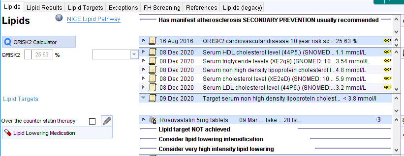 Lipids Lipid Results 
Lipids 
Q 
QRISK2 calculator 
08 
Lipid Targets Exceptions 
NICE Lipid Pathway 
FH Screening References Lipids (legacy) 
Has manifest atherosclerosis SECONDARY PREVENTION usually recommended 
QRlSK2 
25 
16 Aug 2016 
Dec 2020 
08 Dec 2020 
8 Dec 2020 
08 Dec 2020 
8 Dec 2020 
Dec 2020 
QRlSK2 cardiovascular disease 10 year risk 25t3 % 
serum HDL cholesterol level (44P5J (SNOMED„ mmoI/L 
serum triglyceride levels (SNOMEO: 10 mmoI/L 
Serum non high density lipoprotein cholesterol mmol/L 
serum cholesterol level 10 mmoI/L 
serum LOL cholesterol level (4496) (SNOMEDL mmoI/L 
Target serum non high density lipoprotein cholest.„ mmol/l 
Lipid Targets 
Over the counter statin therapy 
Lipid Lowering Medication 
Rosuvastatin 5mg tablets og Mar take tm 
Lipid target NOT achieved 
Consider lipid lowering intensification 
Consider very high intensity lipid lowering 
(31 