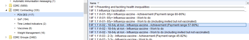 Automatic immunisation messaging (I ) 
CORC (S8S8) 
CORC contracting (335) 
PCNOES(117) 
aoF (194) 
• Time Limned Indicators (2) 
• Vaccines (8) 
• Weight Management (18) 
CORC Groups (2492) 
Preventing and tackling health inequalities 
Influenza Vaccination 
VI-Ol- 
65ft Influenza vaccine - Achievement (Payment range 80-86%) 
VI-Ol- 
65ft Influenza vaccine - Work to do 
VI-Ol- 
65ft Influenza vaccine - Work to do (including invited Out not vaccinated) 
1 VI-02- 18-64 at risk- Influenza vaccine-Achievement Pa ment ran e 57-90% 
VI-02 
- 18-64y at risk- Influenza vaccine - Work to do 
VI-02- 18-64y at risk- Influenza vaccine- Work to do (including invited butnotvaccinated) 
VI-03 
- 2-3y - Influenza vaccine - Achievement (Payment range 45-82%) 