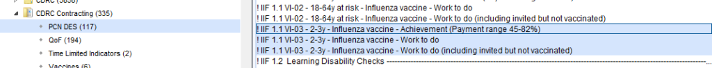 CORC contracting (335) 
PCNDES(117) 
aoF (194) 
• Time Limited Indicators (2) 
VI-02- 18-64y at risk- Influenza vaccine - Work to do 
VI-02 
- 18-64y at risk - Influenza vaccine - Work to do (including invited but not vaccinated) 
1 VI-03 
-2-3 -Influenza vaccine-Achievement Pa ment ran e45-82% 
VI-03 
-2-3y- Influenza vaccine - Work to do 
!IIF Tl VI-03 
- 2-3y - Influenza vaccine - Work to do (including invited but not vaccinated) 
2 
Learning Disability Checks 