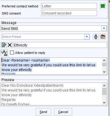 Preferred contact method 
SMS consent 
- Message 
send SMS 
Letter 
Consent recorded 
Allow patie nt to repty 
ear <forename> <surname> 
We would be very grateful If you could use this link to letus 
know your ethnicity 
- Preview 
Dear Nic-Donotuse Mestpatientkamb 
We would be very grateful ifyou could use this link to let us 
know your ethnicity 
Regards 