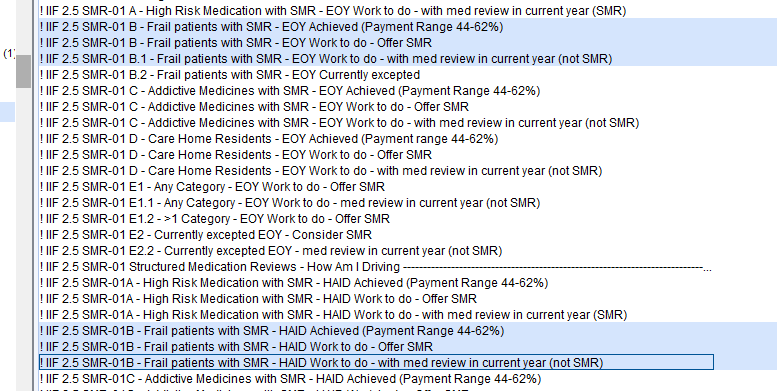 ! IIF25SMR-01 
A- High Risk Medication with SMR - EOY Work to do - with med review in current year (SMR) 
SMR-OI 
8 - Frail patients With SMR - EOY Achieved (Payment Range 44-62%) 
IF 25 SMR-OI a- Frail patients with SMR - EOYWork to do -Offer SMR 
! IF 25 SMR-OI 
31 - Frail patients With SMR - EOY Work to do - With med review in currentyear (not SMR) 
IIF25SMR-01 
82 - Frail patients with SMR - EOY Currently excepted 
F 25 SMR-OI 
F 25 SMR-OI 
F 25 SMR-OI 
F 25 SMR-OI 
F 25 SMR-OI 
F 25 SMR-OI 
F 25 SMR-OI 
F 25 SMR-OI 
F 25 SMR-OI 
F 25 SMR-OI 
F 25 SMR-OI 
F 25 SMR-OI 
C - Addictive Medicines with SMR - EOY Achieved (Payment Range 44-62%) 
C - Addictive Medicines with SMR - EOY Work to do - Offer SMR 
C - Addictive Medicines with SMR - EOY Work to do - With med review in current year (not SMR) 
O - Care Home Residents - EOY Achieved (Payment range 44-62%) 
O - Care Home Residents - EOY Work to do - Offer SMR 
O - Care Home Residents - EOY Work to do - With med review in current year (not SMR) 
El - Any Category - EOY Work to do - Offer SMR 
El 
1 - Any Category - EOY Work to do - med review in current year (not SMR) 
El 2->1 Category - EOY Work to do - Offer SMR 
E2 - Currently excepted EOY - Consider SMR 
E22 - Currently excepted EOY - med review in current year (not SMR) 
Structured Medication Reviews - How Am Driving 
F 25 SMR-OIA 
F 25 SMR-OIA 
! IF 25 SMR-OIA 
! SMR-018 
!IIF25SMR-018- 
!IIF25SMR-018- 
IF 25 SMR-OIC- 
- High Risk Medication with SMR - HAD Achieved (Payment Range 44-62%) 
- High Risk Medication with SMR - HAD Work to do - Offer SMR 
- High Risk Medication with SMR - HAD Work to do - with med review in current year (SMR) 
- Frail patients With SMR - HAD Achieved (Payment Range 44-62%) 
Frail patients with SMR - HAD Work to do - Offer SMR 
Frail atients with SMR- HAD Work to do-with med reviewin current ear not SMR 
Addictive Medicines with SMR - HAIO Achieved (Payment Range 44-62%) 