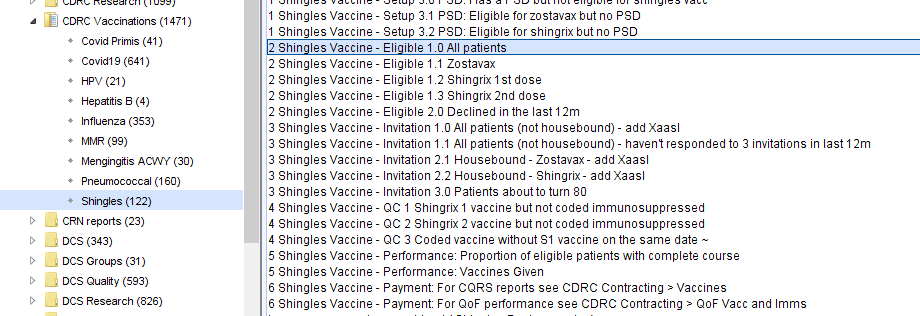 Machine generated alternative text:
CDRC Vaccinations (1471) 
Covid Primis (41) 
• covidlg (641) 
HPV (21 ) 
Hepattis S (4) 
Influenza (353) 
• MMR (99) 
Mengingtis ACV"" (30) 
Pneumococcal (160) 
Shingles (122) 
CNN reports (23) 
Dcs (343) 
Dcs Groups (31) 
Dcs Quality (593) 
OCS Research (826) 
1 Shingles Vaccine- Setup 3M 
PSO: Eligible for zostavax but no PSO 
1 Shingles Vaccine - Setup 32 PSO: Eligible for shingrix but no PSO 
2 Shin les Vaccine 
- Eli 1 
0 All atients 
2 Shingles Vaccine - Eligible 1M Zostavax 
2 Shingles Vaccine- Eligible 1 
2 Shingrix 1st dose 
2 Shingles Vaccine- Eligible 1 
3 Shingrix 2nd dose 
2 Shingles Vaccine - Eligible 20 Declined in the last 12m 
3 Shingles Vaccine - Invitation 1 0 All patients (not housebound) - add Xaasl 
3 Shingles Vaccine - Invitation 1 All patients (not housebound) - havent responded to 3 invitations in last 1 2m 
3 Shingles Vaccine - Invitation 2M Housebound - Zostavax add Xaasl 
3 Shingles Vaccine - Invitation 21 Housebound- Shingrix add Xaasl 
3 Shingles Vaccine - Invitation 311 Patients about to turn 80 
4 Shingles Vaccine 
QC 1 Shingrix 1 vaccine but not coded immunosuppressed 
4 Shingles Vaccine 
QC 2 Shingrix 2 vaccine but not coded immunosuppressed 
4 Shingles Vaccine 
QC 3 Coded vaccine without Sl vaccine on the same date - 
5 Shingles Vaccine - Performance: Proportion of eligible patients with complete course 
5 Shingles Vaccine - Performance: Vaccines Given 
6 Shingles Vaccine - Payment: For CORS reports see CORC Contracting > Vaccines 
6 Shingles Vaccine - Payment: For OOF performance see CORC Contracting > OOF Vacc and Imms 