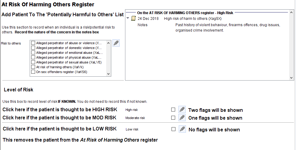 At Risk Of Harming Others Register 
Add Patient To The 'Potentially Harmful to Others' List 
use this section to record when an individual is a riskJpotential risk to 
other. Record the nature ofthe concern in the notes box 
on the AT RISK OF HARMING OTHERS register - High Risk 
24 Dec 2018 
High risk of harm to others IXagSX) 
Notes 
Risk to others 
Level of Risk 
Alleged perpetrator of abuse or violence (X 
Alleged perpetrator of domestic violence (X 
Alleged perpetrator of emotional abuse 
Alleged perpetrator of physical abuse 
Alleged perpetrator of sexual abuse (XaLVE) 
At risk of harming others (XaIVk) 
On sex offenders register (XaKS6) 
use this box to record level of risklF KNOWN. You do not need to record this if not knowm 
Click here if the patient is thought to be HIGH RISK 
Click here if the patient is thought to be MOD RISK 
Click here if the patient is thought to be LOW RISK 
High risk 
Moderate risk 
Low risk 
Past history ofviolent behaviour, firearms offences, drug issues, 
organised crime involvement 
Two flags will be shown 
One flags will be shown 
No flags will be shown 
This removes the patient from the At Risk of Harming Others register 