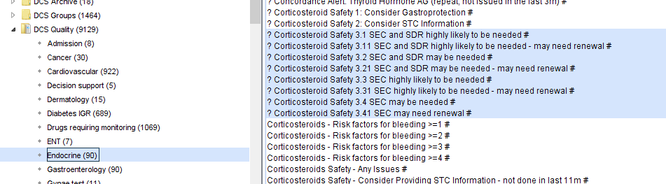 ? Conicosteroid Safety 1 
Consider Gastroprotection # 
OCS Groups (1464) 
? Conicosteroid Safety 2 
Consider STC Information # 
OCS aualty (9129) 
? Corticosteroid Safety 3M SEC and SDR highly likely to be needed # 
Admission (8) 
? Corticosteroid Safety SEC and SDR highly likely to be needed - may need renewal # 
? Corticosteroid Safety 3 2 SEC and SDR may be needed # 
Cancer (30) 
? Corticosteroid Safety 3 21 SEC and SDR may be needed- may need renewal # 
Cardiovascular (922) 
? Corticosteroid Safety 3 3 SEC highly likely to be needed # 
Decision support (S) 
? Corticosteroid Safety 3 31 SEC highly likely to be needed- may need renewal # 
Dermatology (I S) 
? Corticosteroid Safety 3 4 SEC may be needed # 
? Corticosteroid Safety 3 41 SEC may need renewal* 
Diabetes GR (689) 
Conicosteroids - Risk factors for bleeding 
Drugs requiring montoring (1069) 
Conicosteroids - Risk factors for bleeding 
ENT (7) 
Conicosteroids - Risk factors for bleeding 
docrine (90) 
Conicosteroids - Risk factors for bleeding 
Conicosteroids Safety- Any Issues # 
Gastroenterology (90) 
Conicosteroids Safetv- Consider Providina STC Information - not done in last 11m # 