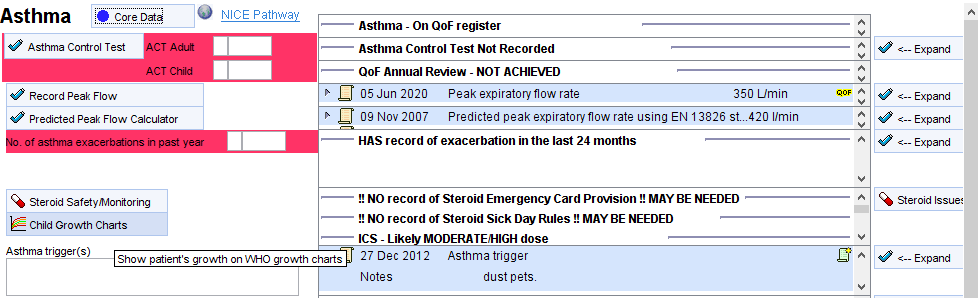 Asthma core Data 
Asthma Control Test 
Record Peak Flow 
Predicted Peak Flow Calculator 
Steroid SafetymAontoring 
Child Growth Chaffs 
NICE Pathway 
Asthma - On QoF register 
Asthma Control Test Not Recorded 
OOF Annual Review - NOT ACHIEVED 
05 Jun 2020 
Peak expiratory flow rate 
350 Limin 
Asthma trigger(s) 
Show patient's growth on WYO growth chans 
og Nov 2007 Predicted peak expiratory flow rate using EN 1 3826 l/min 
HAS record of exacerbation in the last 24 months 
!! NO record of Steroid Emergency Card Provision !! MAYBE NEEDED 
NO record of steroid Sick Day Rules MAYBE NEEDED 
ICS - Like MODERATEHGH dose 
27 Dec 2012 Asthma trigger 
Expand 
Expand 
Expand 
Expand 
Steroid Issuæ 
Expand 
Notes 
dust pets 
