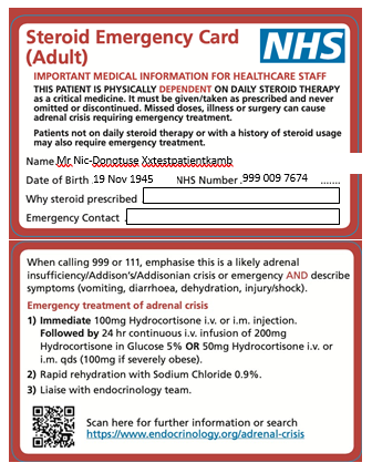Steroid Emergency Card 
(Adult) 
NHS 
IMPORTANT MEDICAL INFORMATION FOR HEALTHCARE STAFF 
a It and 
aisis 
mt da ity id Owapy "th a of stemid 
Name mg 
VHS Number cns 7674 
Date of Birth 
Why steroid p rescribed 
calling 999M 111, this is a likely 
nsufficieruy/AddimVAddißnian aisis AND describe 
»mptoms (vomiting. dehydration, injury/shod), 
of "'sis 
1) Immediate IWmg Hydrocortisone or i.m. injection. 
by 24 hr continm i.v_ of 2Wmg 
in Glm 5% OR 50ng i.v. 
in. gds (100mg if merely Obese). 
2) Rapid rehydration with Sodium Chloride 0.9%. 
3) Liaise with endocrinology team. 
Sean h for further in formation or Sea 