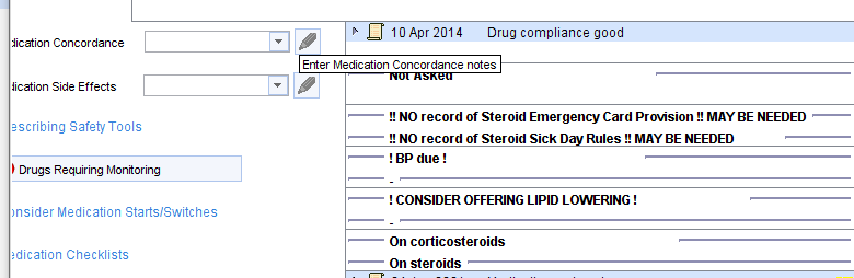 iication Concordance 
lication Side Effects 
10 Apr 2014 Drug compliance good 
Enter Medication Concordance notes 
!! NO record of Steroid Emergency Card Provision !! MAYBE NEEDED 
*scribing Safety Tools 
NO record of steroid SickD Rules MAY BE NEEDED 
! BP due ! 
Drugs Requiring Montoring 
! CONSIDER OFFERING LIPID LOWERING ! 
insider Medication Stans/Switches 
On corticosteroids 
ædication Checklists 
On steroids 