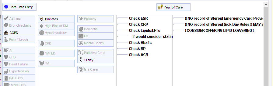 Core Data Entry 
aronchiectasis 
46 copo 
Pulm Fibrosis 
Hean Failure 
BP Hypertension 
PAD OCS 
Year of Care 
Diabetes 
High Risk of DM 
Hypothyroidism 
NAFLD 
Epilepsy 
Dementia 
a Mental Heath 
C Palliative Care 
Fraity 
Is a Carer 
Check ESR 
Check CRP 
Check LipidsA_FTs 
if would consider stati 
Check Hba lc 
Check BP 
Check ACR 
!! NO record of Steroid Emergency Card Provi* 
NO record of steroid Sick Day Rules MAYE 
! CONSIDER OFFERING LIPID LOWERING ! 