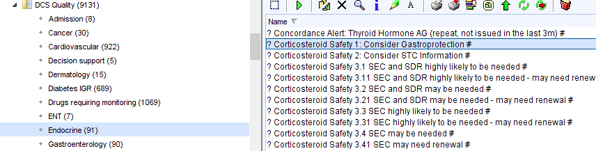 OCS aualty (9131) 
Admission (8) 
Cancer (30) 
Cardiovascular (922) 
Decision support (S) 
Dermatology (I S) 
Diabetes GR (689) 
Drugs requiring montoring (1069) 
ENT (7) 
Endocrine (91) 
Gastroenterology (90) 
x 
Name 
? Concordance Alert Thyroid Hormone AG (repeat, not issued in the last 3m) # 
? Corticosteroid Safe 1: Consider Gastro rotection# 
? Conicosteroid Safety 2: Consider STC Information # 
? Conicosteroid Safety 3M SEC and SDR highly likely to be needed # 
? Conicosteroid Safety SEC and SDR highly likely to be needed - may need renew 
? Conicosteroid Safety 31 SEC and SDR may be needed # 
? Conicosteroid Safety 311 SEC and SDR may be needed- may need renewal # 
? Conicosteroid Safety 3G SEC highly likely to be needed # 
? Conicosteroid Safety 39.1 SEC highly likely to be needed - may need renewal # 
? Conicosteroid Safety 34 SEC may be needed # 
? Conicosteroid Safety 341 SEC may need renewal # 