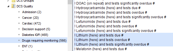 Dcs Quality 
Admission (2) 
Cancer (20) 
cardiac (472) 
Decision support (S) 
Diabetes GR (468) 
Drugs requiring monitoring (566) 
ENT (1) 
DOAC (on repeat) and tests significantly overdue # 
Hydroxycarbamide (here) and tests due # 
Hydroxycarbamide (here) and tests overdue # 
Hydroxycarbamide (here) and tests significantly overdue # 
Lefunomide (here) and tests due # 
Lefunomide (here) and tests overdue # 
Lefunomide (here) and tests significantly overdue # 
Lithium (here) and tests due # 
Lithium (here) and tests overdue # 
Lithium (here) and tests significantly overdue # 
Melatonin (here) and tests due # 