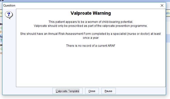Question 
Valproate Warning 
This patient appears to be a women of child-bearing potential 
Valproate should only be prescribed as pan ofthe valproate prevention programm4 
She should have an Annual Risk Assessment Form completed by a specialist (nurse or doctor) at least 
once a year 
There is no record ofa current ARAF 
La!proate 