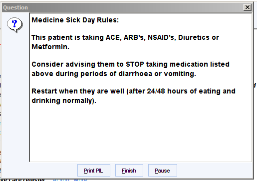 Question 
Medicine Sick Day Rules: 
This patient is taking ACE, ARS's, NSAID's, Diuretics or 
Mettormin. 
Consider advising them to STOP taking medication listed 
above during periods ot diarrhoea or vomiting. 
Restart when they are well (after 24/48 hours ot eating and 
drinking normally). 
Print PIL 
Finish 
Pause 