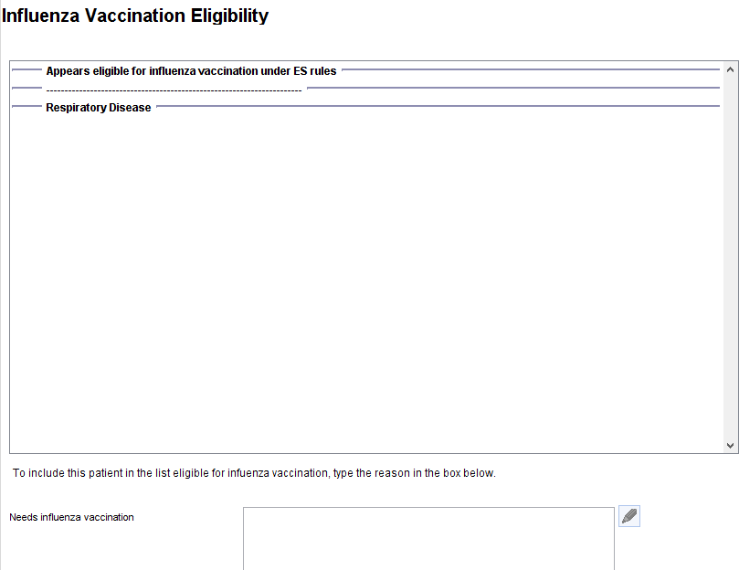 Influenza Vaccination Eligibility 
Appears eligible for influenza vaccination under ES rules 
Respiratory Disease 
To include this patient in the list eligible for infuenza vaccination, type the reason in the box below 
Needs influenza vaccination 