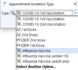 Appointment Invitation Type 
Type COVID-1g 1stVaccination 
V; COVID-1g 1st Vaccination 
COVID-1g 2nd Vaccination 
AZ 1st Dose 
AZ 2nd Dose 
PFIZER 2nd dose 
PFIZER 1st Dose 
Influenza Vaccine 
Influenza Vaccine (under 18) 
Influenza Vaccine (adult only) 
Select Another Option... 