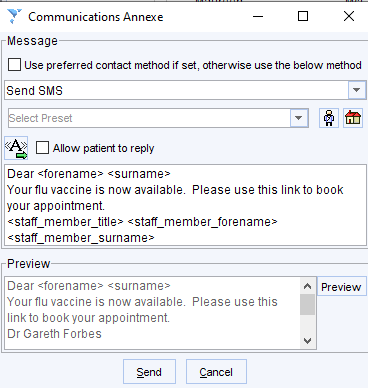 Communications Annexe 
Message 
[3 use preferred contact method if set, otherwise use the below method 
Send SMS 
Allow patient to reply 
Dear -forename- -surname- 
Yourflu vaccine is now availab14 Please use this link to book 
your appointment 
-staff member title- -staff member forename- 
-staff member surname- 
Preview 
Dear -forename- -surname- 
Your flu vaccine is now availab14 
link to book your appointment 
Dr Gareth Forbes 
Send 
A preview• 
Please use this 
Cancel 