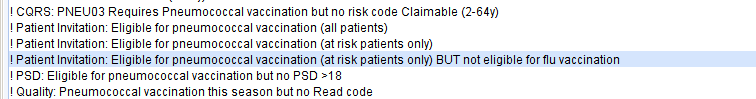 CORS: PNEU03 Requires Pneumococcal vaccination but no risk code Claimable (2-64y) 
Patient Invitation: Eligible for pneumococcal vaccination (all patients) 
Patient Invitation: Eligible for pneumococcal vaccination (at risk patients only) 
Patient Invitation: Eligible for pneumococcal vaccination (at risk patients only) BUT not eligible for flu vaccination 
PSD: Eligible for pneumococcal vaccination but no PSO -18 
Quality: Pneumococcal vaccination this season but no Read code 