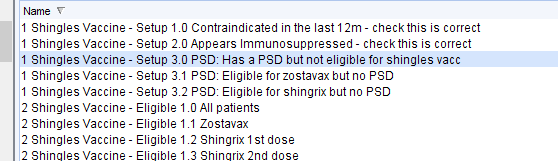 Name 
1 Shingles Vaccine- Setup 1 
0 Contraindicated in the last 12m - check this is correct 
1 Shingles Vaccine - Setup 2 0 Appears Immunosuppressed- check this is correct 
1 Shingles Vaccine 
- setup 30 
PSD: Has a PSO but not eligible for shingles vacc 
1 Shingles Vaccine- Setup 3M 
PSO: Eligible for zostavax but no PSO 
1 Shingles Vaccine - Setup 32 PSO: Eligible for shingrix but no PSO 
2 Shingles Vaccine- Eligible 1 
0 All patients 
2 Shingles Vaccine - Eligible 1M Zostavax 
2 Shingles Vaccine- Eligible 1 
2 Shingrix 1st dose 
2 Shinales Vaccine 
3 Shinarix 2nd dose 