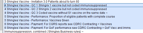 Machine generated alternative text:
3 Shingles Vaccine - Invitation 3]] Patients about to turn 80 
4 Shin les Vaccine- QC 1 Shin rixl vaccine but not coded immunosu ressed 
4 Shingles Vaccine - QC 2 Shingrix 2 vaccine but not coded immunosuppressed 
4 Shingles Vaccine - QC 3 Coded vaccine without Sl vaccine on the same date - 
5 Shingles Vaccine - Performance: Proportion of eligible patients with complete course 
5 Shingles Vaccine - Performance: Vaccines Given 
6 Shingles Vaccine - Payment: For CORS reports see CORC Contracting > Vaccines 
6 Shingles Vaccine - Payment: For OOF performance see CORC Contracting > OOF Vacc and Imms 
Immunosuppression, combined (Shingles Business rules) - 