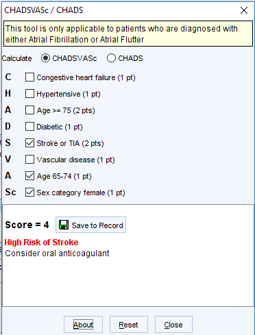 CHADSVASc / CHAOS 
This tool is only applicable to patients who are diagnosed with 
either Atrial Fibrillation or Atrial Flutter 
alculate @ CHADSVASc O CHAOS 
C 
A 
S 
V 
A 
Congestive heart failure (I pt) 
Hypertensive (I pt) 
D Age 75 (2 pts) 
Diabetic (I pt) 
Z] Stroke or TIA (2 pts) 
Vascular disease (I pt) 
Z] Age 65-74 (1 pt) 
Z] Sex category female (I pt) 
Score = 4 Save to Record 
High Risk of Stroke 
Consider oral anticoagulant 