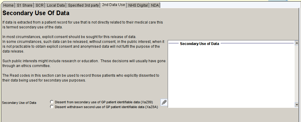 ome Sl Share SCR Local Data specified 3rd 2nd Data usel NHS Digitall NOAI 
Secondary Use Of Data 
If data is extracted from a patient record for use that is not directly related to their medical care this 
is termed secondary use of the data 
In most circumstances: explicit consent should be sought for this release of data 
In some circumstances: such data can be released: without consent in the public interest when It 
Secondary Use of Data 
is not practicable to obtain explicit consent and anonymised data will not fulfil the purpose of the 
data releas4 
Such public interests might include research or educatiom These decisions will usually have gone 
through an ethics committe4 
The Read codes in this section can be used to record those patients who explicitly dissented to 
their data being used for secondary use purposes 
Secondary Use of Data 
Dissent from secondary use of GP patient identifiable data (XaZ8g) 
Dissent wthdrawn second use of GP patient identifiable data (XaZ8A) 