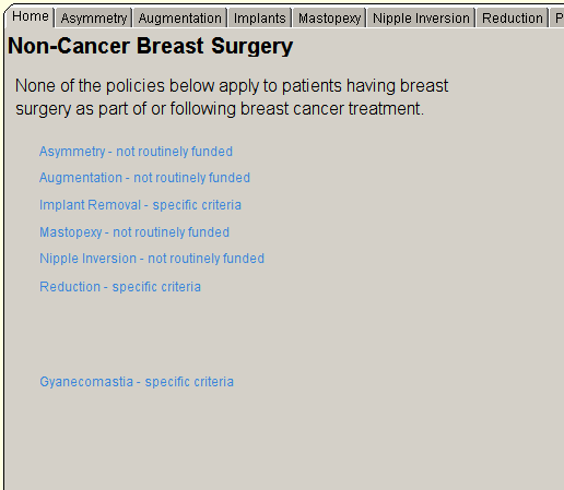 Home Asymmetry Augmentation Implants Mastopeky Nipple Inversion 
Non-Cancer Breast Surgery 
None of the policies below apply to patients having breast 
surgery as part of or following breast cancer treatment 
Asymmetry - not routinely funded 
Augmentation - not routinely funded 
Implant Removal - specific criteria 
Mastopexy - not routinely funded 
Nipple Inversion - not routinely funded 
Reduction - specific criteria 
Gyanecomastia - specific criteria 
Reduction 