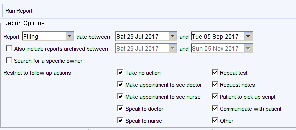Run Repon 
Report Options 
Repon Filing 
date between 
r 
Also include reports archived between 
r 
Search for a specific owner 
Restrict to follow up actions 
sat dui 2017 
Take no action 
Make appointment to see doctor 
Make appointment to see nurse 
Speak to doctor 
Speak to nurse 
Repeat test 
Request notes 
Patient to pick up script 
Communicate wth patient 
Other 