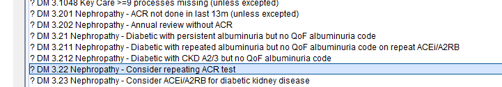 0M 3201 Nephropathy 
7 0M 3202 Nephropathy 
g processes missing (unless excepted) 
- ACR not done in last 13m (unless excepted) 
- Annual review without ACR 
7 0M 321 Nephropathy - Diabetic with persistent albuminuria but no OOF albuminuria code 
7 0M 3 211 Nephropathy - Diabetic with repeated albuminuria but no OOF albuminuna code on repeat ACEi/A2R8 
7 0M 3212 Nephropathy - Diabetic with CKD 4.2/3 Out no OOF albuminuria code 
0M 322Ne hro ath -Consider re eatin ACR test 
? 0M 323 Nephropathy - Consider ACEi/A2R8 for diabetic kidney disease 