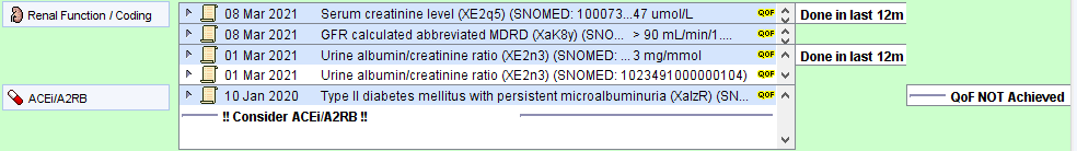 Machine generated alternative text:
o 
Renal Function Coding 
ACEi/A2Ra 
8 Mar 2021 
8 Mar 2021 
1 Mar 2021 
01 Mar 2021 
10 Jan 2020 
serum creatinine level [XE2q5) (SNOMEO: 1 umoI/L 
GFR calculated abbreviated MORO rxaK8y) (SNO 
> go mLJmin/1 
urine albumin/creatinine ratio [XE2n3) (SNOMEDL 3 mg/mmol 
Urine albumin/creatinine ratio [XE2n3) (SNOMEO: 1 0234g1 0000001 04) 
Type Il diabetes mellitus with persistent microalbuminuria (XalzR) (SN 
Done in last 12m 
A Done in last 12m 
OOF NOT Achieved 
consider ACEi/A2RB 