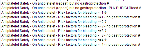 Antiplatelet Safety - On antiplatelet (repeat) but no gastroprotection # 
Antiplatelet Safety - On antiplatelet (repeat) but no gastroprotection - PHx PUD/GI Bleed # 
Antiplatelet Safety- On Antiplatelet- Risk factors for bleeding 
Antiplatelet Safety- On Antiplatelet- Risk factors for bleeding 
Antiplatelet Safety- On Antiplatelet- Risk factors for bleeding 
Antiplatelet Safety- On Antiplatelet- Risk factors for bleeding 
Antiplatelet Safety- On Antiplatelet- Risk factors for bleeding 
Antiplatelet Safety- On Antiplatelet- Risk factors for bleeding 
Antiplatelet Safety- On Antiplatelet- Risk factors for bleeding 
Antiplatelet Safety- On Antiplatelet- Risk factors for bleeding 
- no gastroprotection # 
- no gastroprotection # 
- no gastroprotection # 
- no gastroprotection # 