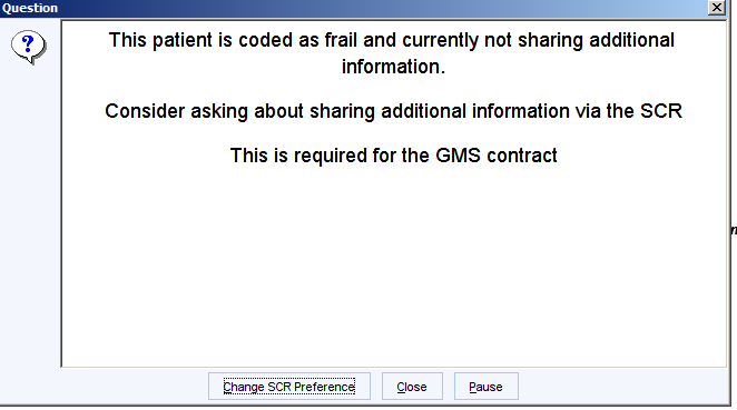 Machine generated alternative text:
Question 
This patient is coded as frail and currently not sharing additional 
information. 
Consider asking about sharing additional information via the SCR 
This is required for the GMS contract 
Change SCR Preference 
Close 
Pause 