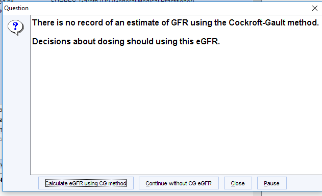 Machine generated alternative text:
Question 
There is no record of an estimate of GFR using the Cockroft-Gault method. 
Decisions about dosing should using this eGFR. 
Close 
Pause 
eGFR using CG methoct 
Continue without CG eGFR 