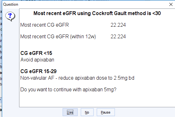 Machine generated alternative text:
Question 
Most recent eGFR using Cockroft Gault method is «30 
22 224 
22 224 
Most recent CG eGFR 
Most recent CG eGFR (within 12w) 
CG eGFR 45 
Avoid apixaban 
CG eGFR 15-29 
Non-valvular AF - reduce apixaban dose to 2 5mg bd 
Do you want to continue with apixaban 5mgQ 