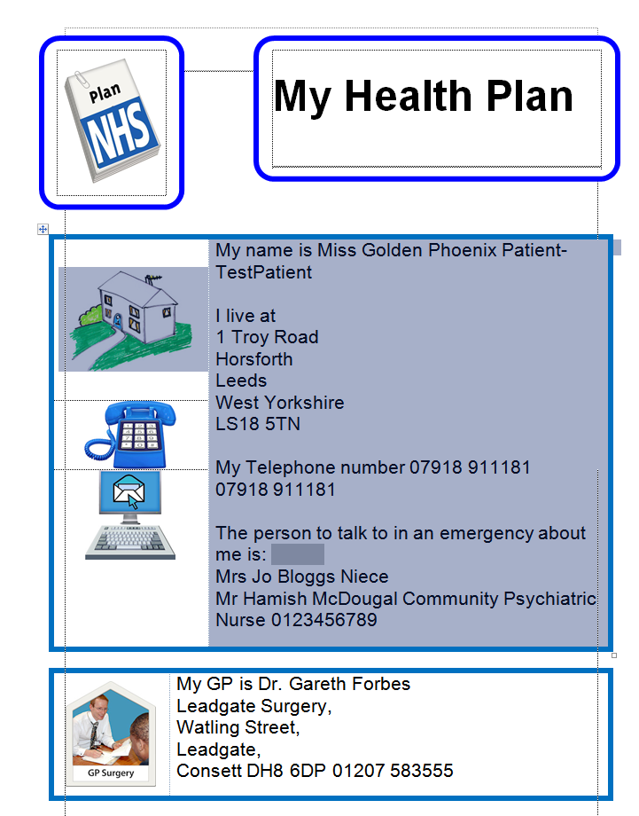 Machine generated alternative text:
GP Surgery 
My Health Plan 
My name is Miss Golden Phoenix Patient- 
TestPatient 
I live at 
1 Troy Road 
Horsforth 
eeds 
est Yorkshire 
SIB 5TN 
y Telephone number 07918 91 1181 
7918 911181 
he person to talk to in an emergency about 
rs Jo Bloggs Niece 
r Hamish McDougal Community Psychiatric 
urse 0123456789 
My GP is Dr. Gareth Forbes 
Leadgate Surgery, 
Watling Street, 
Leadgate, 
Consett DH8 6DP 01207 583555 