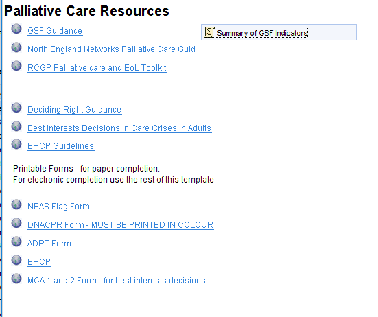 Palliative Care Resources 
O GSF Guidance 
North Enaland Networks Palliative Care Guid 
RCGP Palliative care and EOL Toolkit 
Decidina Riaht Guidance 
Best Interests Decisions in Care Crises in Adults 
EHCP Guidelines 
Printable Forms - for paper completiom 
For electronic completion use the rest ofthis template 
NEAS Form 
ONACPR Form - MUST BE PRINTED IN COLOUR 
AORT Form 
MCA 1 and 2 Form - for best interests decisions 
Summary of GSF Indicators 
