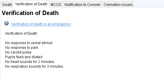 Death Verification of Death MCCO 
Verification of Death 
Notification to Coroner 
Cremation Issues 
Verification of death in an emeraencv 
Verification of Death 
No response to verbal stimuli 
No response to pain 
No carotid pulse 
Pupils fixed and dilated 
No heatl sounds for 2 minutes 
No respiratory sounds for 3 minutes 
