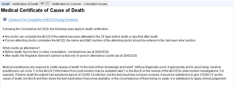 Death Verification of Death Notification to Coroner Cremation Issues 
Medical Certificate of Cause of Death 
Guidance For Completion of MCCO Durina Pandemic 
Following the Coronavirus Act 2020, the following rules apply to death certificatiom 
• Any doctor can complete the MCCO ifthe patient has been attended in the 28 days before death or any time after death 
• If a non-attending doctor completes the MCCD, the name and GMC number ofthe attending doctor should be entered in the 'last seen alive' sectiom 
What counts as attendance? 
• Before death: face-to-face or video consultation; not telephone (as at 28/4/2020) 
• After death: the Registrar General's opinion is that only 'in person' attendance counts (as at 28/4/2020) 
Medical practitioners are required to certify causes of death "to the best oftheir knowledge and belieft Without diagnostic proof, if appropriate and to avoid delay, medical 
practitioners can circle '2' in the MCCO ('information from post-mortem may be available later') or tick Box 8 on the reverse ofthe MCCO for ante-mortem investigation. For 
example, if before death the patient had symptoms typical of COVID-I g infection, but the test result has not been received, it would be satisfactory to give 'COVID-I g' as the 
cause of death, tick Box 8 and then share the test result when it becomes availab14 In the circumstances ofthere being no swab, it is satisfactory to apply clinical judgement 