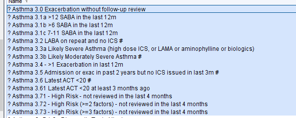 Machine generated alternative text:
? Asthma 3 0 Exacerbation without follow-u 
? Asthma -12 SABA in the last 12m 
? Asthma -6 SABA in the last 12m 
? Asthma 7-11 SABA in the last 12m 
? Asthma 31 LABA on repeat and no ICS # 
review 
? Asthma 3Ga Likely Severe Asthma (high dose ICS, or LAMA or aminophylline or biologics) 
? Asthma 3Gb Likely Moderately Severe Asthma # 
? Asthma 34 - -1 Exacerbation in last 12m 
? Asthma 3 5 Admission or exac in past 2 years but no ICS issued in last 3m # 
? Asthma 
Latest ACT 
? Asthma Latest ACT -20 at least 3 months ago 
? Asthma 3 71 - High Risk- not reviewed in the last 4 months 
? Asthma 3 72 - High Risk factors) - not reviewed in the last 4 months 
? Asthma 3 73 - High Risk factors) - not reviewed in the last 4 months 