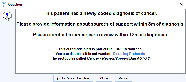 Question 
This patient has a newly coded diagnosis of cancer. 
Please provide information about sources of support within 3m of diagnosis. 
Please conduct a cancer care review within 12m of diagnosis. 
This automatic alert is part of the CDRC Resources. 
You can disable it if is not wanted - Disabling Protocols 
The protocol is called Cancer • Review/Support Due AUTO S 
to Cancer lemplate 