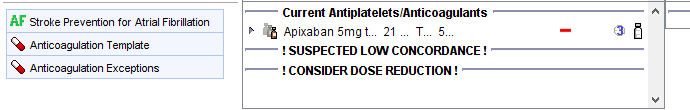 Stroke Prevention for Atrial Fibrillation 
Anticoagulation Template 
Anticoagulation Exceptions 
Current Antiplatelets/Anticoagulants 
Apixaban 5mg 21 
! SUSPECTED LOW CONCORDANCE 
! CONSIDER DOSE REDUCTION 