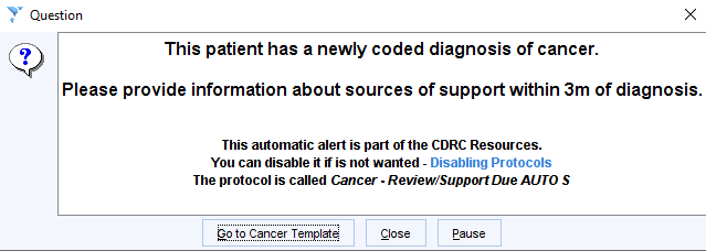 Question 
This patient has a newly coded diagnosis of cancer. 
Please provide information about sources of support within 3m of diagnosis. 
This automatic alert is part of the CDRC Resources. 
You can disable it if is not wanted - Disabling Protocols 
The protocol is called Cancer • Review/Support Due AUTO S 
to Cancer lemplate 