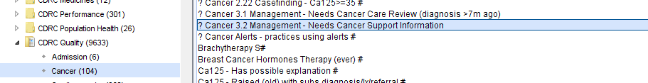 Machine generated alternative text:
? cancer 2:22 casenndlng 
? Cancer 3M Management- Needs Cancer Care Review (diagnosis -7m ago) 
coac Performance (301) 
? Cancer 31 Mana ement- Needs Cancer Su on Information 
CDRC Population Heath (26) 
? Cancer Alerts - practices using alerts # 
CDRC Quality (9633) 
Brachytherapy 
Admission (6) 
Breast Cancer Hormones Therapy (ever) # 
Cal 25 - Has possible explanation # 
Cancer (104) 