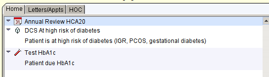 Hornel LettersjAppts H 
I OCI 
Annual Review HCA20 
OCS At high risk of diabetes 
Patient is at high risk of diabetes (IGR: PCOS: gestational diabetes) 
Test HbA1c 
Patient due HbA1c 