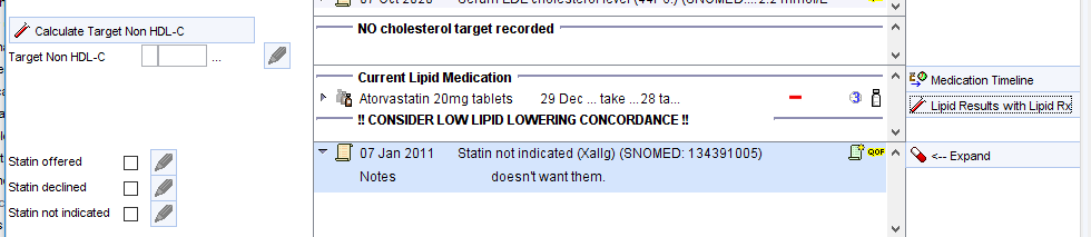 Calculate Target Non HDL-C 
Target Non HDL-C 
Statin offered 
Statin declined 
Statin not indicated 
NO cholesterol target recorded 
Current Lipid Medication 
Atorvastatin 20mg tablets 
2g Dec 
take 28 ta 
CONSIDER LOW LIPID LOWERING CONCORDANCE 
07 Jan 2011 statin not indicated rxallg) (SNOMED: 1343g1 005) 
A Medication Timeline 
Resu!ts Vpid 
A Expand 
Notes 
doesnt want thenm 