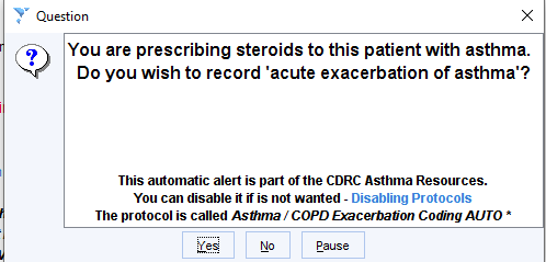 Machine generated alternative text:
Question 
You are prescribing steroids to this patient with asthma. 
Do you wish to record 'acute exacerbation of asthma'? 
This automatic alert is part of the CDRC Asthma Resources. 
You can disable it if is not wanted - Disabling Protocols 
The protocol is called Asmma/ COPD EncerDaüon Coding AUTO • 