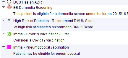 OCS Has an AORT 
ES Dementia Screening 
This patient is eligible for a dementia screen under the terms 201 5/1 6 E 
High Risk of Diabetes- Recommend DMUK Score 
At high risk of diabetes recommend DMUK Score 
Imms - Covidlg Vaccination - First 
Consider a Covidl g vaccination 
Imms- Pneumococcal vaccination 
Patient may be eligible for pneumococcal 