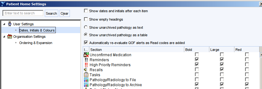 Patient Home Settings 
Enter text to search 
user Settings 
Search 
Clear 
ates: Intials 8 Colours 
Organisation Settings 
Ordering 8 Expansion 
Show dates and intials after each tem 
Show empty headings 
Show unarchived pathology as text 
@ Show unarchived pathology as a table 
Automatically re-evaluate OOF alerts as Read codes are added 
Section 
Unconfirmed Medication 
!! Reminders 
High Priority Reminders 
Recalls 
Tasks 
Pathology/Radiology to File 
Pathology/Radiology to Archive 
r 
r 
r 
r 
Large 
r 
r 
r 
r 
r 
r 
r 
r 
r 