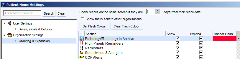 Patient Home Settings 
Enter text to search 
user Settings 
Dates: Intials 8 Colours 
Organisation Settings 
Orderng 8 Expansion 
Show recalls on the home screen if they are 
r Show tasks sent to other organisations 
Set Flash ColouÉ 
Clear Flash Colour 
Section 
Pathology/Radiologyto Archive 
High Priority Reminders 
!! Reminders 
Sensitivities & Allergies 
OOF Alerts 
days from their recall date 
Show 
Expand 
Banner Flashm„ 