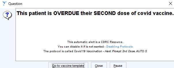 Question 
? This patient is OVERDUE their SECOND dose of covid vaccine. 
This automati 
c alert isa CDRC Resource 
ot nanted 
The protocol is called cawid19 V cc n 
i ation - '-em Aompt 2nd AUTO S 
20 to vaccine template 
Close 
Pause 